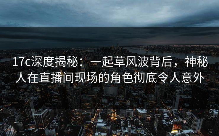 17c深度揭秘：一起草风波背后，神秘人在直播间现场的角色彻底令人意外